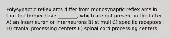 Polysynaptic reflex arcs differ from monosynaptic reflex arcs in that the former have ________, which are not present in the latter. A) an interneuron or interneurons B) stimuli C) specific receptors D) cranial processing centers E) spinal cord processing centers