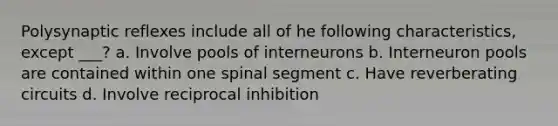 Polysynaptic reflexes include all of he following characteristics, except ___? a. Involve pools of interneurons b. Interneuron pools are contained within one spinal segment c. Have reverberating circuits d. Involve reciprocal inhibition