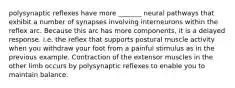 polysynaptic reflexes have more _______ neural pathways that exhibit a number of synapses involving interneurons within the reflex arc. Because this arc has more components, it is a delayed response. i.e. the reflex that supports postural muscle activity when you withdraw your foot from a painful stimulus as in the previous example. Contraction of the extensor muscles in the other limb occurs by polysynaptic reflexes to enable you to maintain balance.