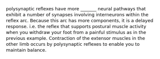 polysynaptic reflexes have more _______ neural pathways that exhibit a number of synapses involving interneurons within the reflex arc. Because this arc has more components, it is a delayed response. i.e. the reflex that supports postural muscle activity when you withdraw your foot from a painful stimulus as in the previous example. Contraction of the extensor muscles in the other limb occurs by polysynaptic reflexes to enable you to maintain balance.