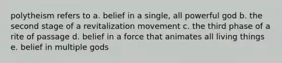 polytheism refers to a. belief in a single, all powerful god b. the second stage of a revitalization movement c. the third phase of a rite of passage d. belief in a force that animates all living things e. belief in multiple gods