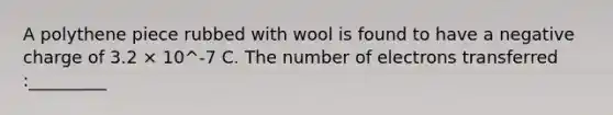 A polythene piece rubbed with wool is found to have a negative charge of 3.2 × 10^-7 C. The number of electrons transferred :_________