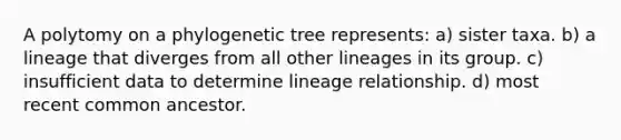 A polytomy on a phylogenetic tree represents: a) sister taxa. b) a lineage that diverges from all other lineages in its group. c) insufficient data to determine lineage relationship. d) most recent common ancestor.