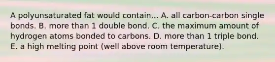 A polyunsaturated fat would contain... A. all carbon-carbon single bonds. B. more than 1 double bond. C. the maximum amount of hydrogen atoms bonded to carbons. D. more than 1 triple bond. E. a high melting point (well above room temperature).