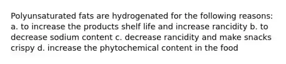 Polyunsaturated fats are hydrogenated for the following reasons: a. to increase the products shelf life and increase rancidity b. to decrease sodium content c. decrease rancidity and make snacks crispy d. increase the phytochemical content in the food