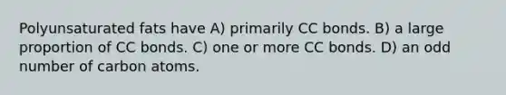 Polyunsaturated fats have A) primarily CC bonds. B) a large proportion of CC bonds. C) one or more CC bonds. D) an odd number of carbon atoms.