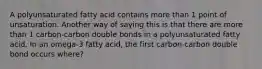 A polyunsaturated fatty acid contains more than 1 point of unsaturation. Another way of saying this is that there are more than 1 carbon-carbon double bonds in a polyunsaturated fatty acid. In an omega-3 fatty acid, the first carbon-carbon double bond occurs where?