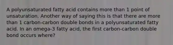 A polyunsaturated fatty acid contains more than 1 point of unsaturation. Another way of saying this is that there are more than 1 carbon-carbon double bonds in a polyunsaturated fatty acid. In an omega-3 fatty acid, the first carbon-carbon double bond occurs where?