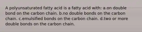 A polyunsaturated fatty acid is a fatty acid with: a.on double bond on the carbon chain. b.no double bonds on the carbon chain. c.emulsified bonds on the carbon chain. d.two or more double bonds on the carbon chain.