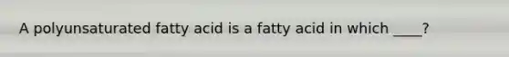 A polyunsaturated fatty acid is a fatty acid in which ____?