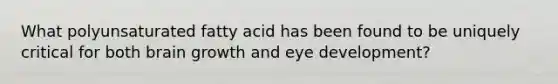 What polyunsaturated fatty acid has been found to be uniquely critical for both brain growth and eye development?