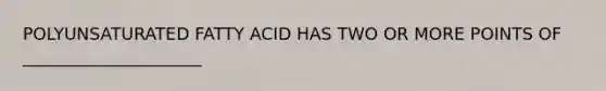 POLYUNSATURATED FATTY ACID HAS TWO OR MORE POINTS OF _____________________