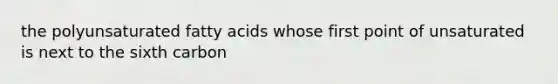 the polyunsaturated fatty acids whose first point of unsaturated is next to the sixth carbon