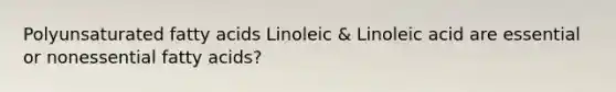 Polyunsaturated fatty acids Linoleic & Linoleic acid are essential or nonessential fatty acids?