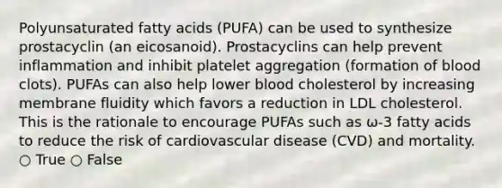 Polyunsaturated fatty acids (PUFA) can be used to synthesize prostacyclin (an eicosanoid). Prostacyclins can help prevent inflammation and inhibit platelet aggregation (formation of blood clots). PUFAs can also help lower blood cholesterol by increasing membrane fluidity which favors a reduction in LDL cholesterol. This is the rationale to encourage PUFAs such as ω-3 fatty acids to reduce the risk of cardiovascular disease (CVD) and mortality. ○ True ○ False