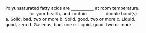 Polyunsaturated fatty acids are ___________ at room temperature, ___________ for your health, and contain ________ double bond(s). a. Solid, bad, two or more b. Solid, good, two or more c. Liquid, good, zero d. Gaseous, bad, one e. Liquid, good, two or more