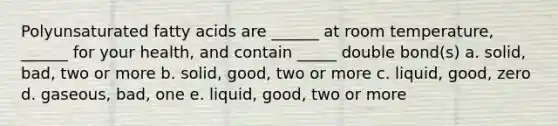 Polyunsaturated fatty acids are ______ at room temperature, ______ for your health, and contain _____ double bond(s) a. solid, bad, two or more b. solid, good, two or more c. liquid, good, zero d. gaseous, bad, one e. liquid, good, two or more