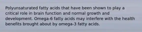 Polyunsaturated fatty acids that have been shown to play a critical role in brain function and normal growth and development. Omega-6 fatty acids may interfere with the health benefits brought about by omega-3 fatty acids.