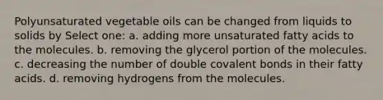 Polyunsaturated vegetable oils can be changed from liquids to solids by Select one: a. adding more unsaturated fatty acids to the molecules. b. removing the glycerol portion of the molecules. c. decreasing the number of double covalent bonds in their fatty acids. d. removing hydrogens from the molecules.