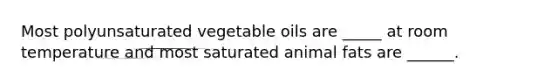 Most polyunsaturated vegetable oils are _____ at room temperature and most saturated animal fats are ______.