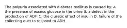 The polyuria associated with diabetes mellitus is caused by: A. the presence of excess glucose in the urine B. a defect in the production of ADH C. the diuretic effect of insulin D. failure of the collecting duct to respond to ADH