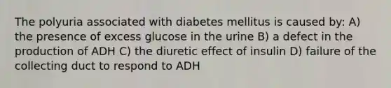 The polyuria associated with diabetes mellitus is caused by: A) the presence of excess glucose in the urine B) a defect in the production of ADH C) the diuretic effect of insulin D) failure of the collecting duct to respond to ADH