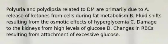 Polyuria and polydipsia related to DM are primarily due to A. release of ketones from cells during fat metabolism B. Fluid shifts resulting from the osmotic effects of hyperglycemia C. Damage to the kidneys from high levels of glucose D. Changes in RBCs resulting from attachment of excessive glucose.