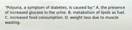 "Polyuria, a symptom of diabetes, is caused by:" A. the presence of increased glucose in the urine. B. metabolism of lipids as fuel. C. increased food consumption. D. weight loss due to muscle wasting.