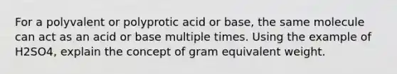 For a polyvalent or polyprotic acid or base, the same molecule can act as an acid or base multiple times. Using the example of H2SO4, explain the concept of gram equivalent weight.