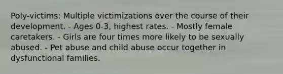 Poly-victims: Multiple victimizations over the course of their development. - Ages 0-3, highest rates. - Mostly female caretakers. - Girls are four times more likely to be sexually abused. - Pet abuse and child abuse occur together in dysfunctional families.