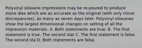 Polyvinyl siloxane impressions may be re-poured to produce stone dies which are as accurate as the original (with only minor discrepancies), as many as seven days later. Polyvinyl siloxanes show the largest dimensional changes on setting of all the impression materials. A. Both statements are true. B. The first statement is true. The second stat C. The first statement is false. The second sta D. Both statements are false.