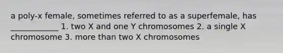 a poly-x female, sometimes referred to as a superfemale, has ____________ 1. two X and one Y chromosomes 2. a single X chromosome 3. more than two X chromosomes