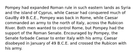 Pompey had expanded Roman rule in such eastern lands as Syria and the island of Cyprus, while Caesar had conquered much of GaulBy 49 B.C.E., Pompey was back in Rome, while Caesar commanded an army to the north of Italy, across the Rubicon River. Both men wanted to control Rome, but Pompey had the support of the Roman Senate. Encouraged by Pompey, the Senate forbade Caesar to enter Italy with his army. Caesar disobeyed in January of 49 B.C.E. and crossed the Rubicon with his army.