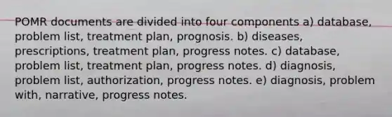 POMR documents are divided into four components a) database, problem list, treatment plan, prognosis. b) diseases, prescriptions, treatment plan, progress notes. c) database, problem list, treatment plan, progress notes. d) diagnosis, problem list, authorization, progress notes. e) diagnosis, problem with, narrative, progress notes.