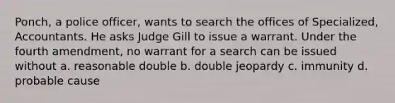 Ponch, a police officer, wants to search the offices of Specialized, Accountants. He asks Judge Gill to issue a warrant. Under the fourth amendment, no warrant for a search can be issued without a. reasonable double b. double jeopardy c. immunity d. probable cause