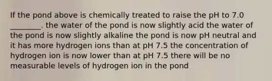 If the pond above is chemically treated to raise the pH to 7.0 ________. the water of the pond is now slightly acid the water of the pond is now slightly alkaline the pond is now pH neutral and it has more hydrogen ions than at pH 7.5 the concentration of hydrogen ion is now lower than at pH 7.5 there will be no measurable levels of hydrogen ion in the pond