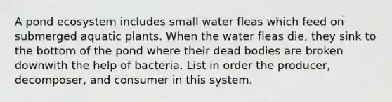 A pond ecosystem includes small water fleas which feed on submerged aquatic plants. When the water fleas die, they sink to the bottom of the pond where their dead bodies are broken downwith the help of bacteria. List in order the producer, decomposer, and consumer in this system.