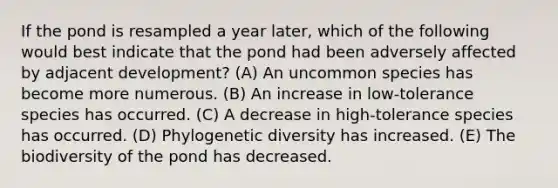 If the pond is resampled a year later, which of the following would best indicate that the pond had been adversely affected by adjacent development? (A) An uncommon species has become more numerous. (B) An increase in low-tolerance species has occurred. (C) A decrease in high-tolerance species has occurred. (D) Phylogenetic diversity has increased. (E) The biodiversity of the pond has decreased.