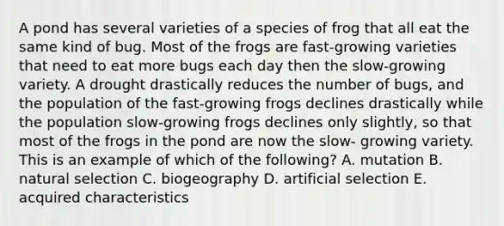 A pond has several varieties of a species of frog that all eat the same kind of bug. Most of the frogs are fast-growing varieties that need to eat more bugs each day then the slow-growing variety. A drought drastically reduces the number of bugs, and the population of the fast-growing frogs declines drastically while the population slow-growing frogs declines only slightly, so that most of the frogs in the pond are now the slow- growing variety. This is an example of which of the following? A. mutation B. natural selection C. biogeography D. artificial selection E. acquired characteristics