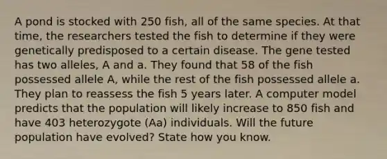 A pond is stocked with 250 fish, all of the same species. At that time, the researchers tested the fish to determine if they were genetically predisposed to a certain disease. The gene tested has two alleles, A and a. They found that 58 of the fish possessed allele A, while the rest of the fish possessed allele a. They plan to reassess the fish 5 years later. A computer model predicts that the population will likely increase to 850 fish and have 403 heterozygote (Aa) individuals. Will the future population have evolved? State how you know.