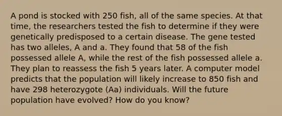 A pond is stocked with 250 fish, all of the same species. At that time, the researchers tested the fish to determine if they were genetically predisposed to a certain disease. The gene tested has two alleles, A and a. They found that 58 of the fish possessed allele A, while the rest of the fish possessed allele a. They plan to reassess the fish 5 years later. A computer model predicts that the population will likely increase to 850 fish and have 298 heterozygote (Aa) individuals. Will the future population have evolved? How do you know?