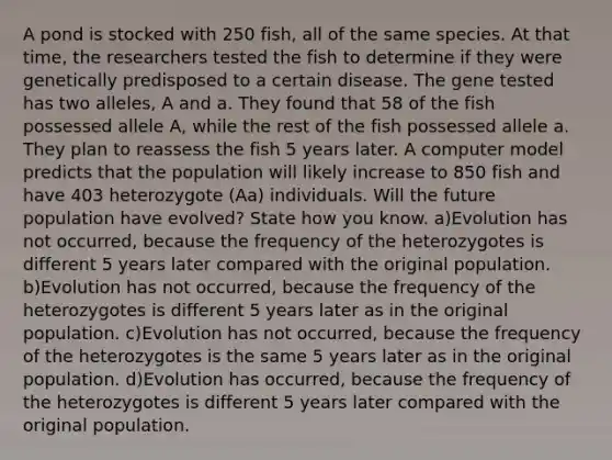 A pond is stocked with 250 fish, all of the same species. At that time, the researchers tested the fish to determine if they were genetically predisposed to a certain disease. The gene tested has two alleles, A and a. They found that 58 of the fish possessed allele A, while the rest of the fish possessed allele a. They plan to reassess the fish 5 years later. A computer model predicts that the population will likely increase to 850 fish and have 403 heterozygote (Aa) individuals. Will the future population have evolved? State how you know. a)Evolution has not occurred, because the frequency of the heterozygotes is different 5 years later compared with the original population. b)Evolution has not occurred, because the frequency of the heterozygotes is different 5 years later as in the original population. c)Evolution has not occurred, because the frequency of the heterozygotes is the same 5 years later as in the original population. d)Evolution has occurred, because the frequency of the heterozygotes is different 5 years later compared with the original population.