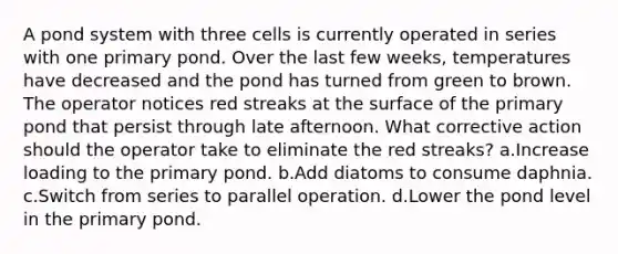 A pond system with three cells is currently operated in series with one primary pond. Over the last few weeks, temperatures have decreased and the pond has turned from green to brown. The operator notices red streaks at the surface of the primary pond that persist through late afternoon. What corrective action should the operator take to eliminate the red streaks? a.Increase loading to the primary pond. b.Add diatoms to consume daphnia. c.Switch from series to parallel operation. d.Lower the pond level in the primary pond.