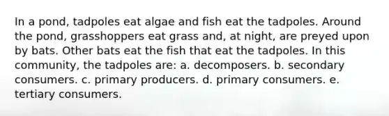 In a pond, tadpoles eat algae and fish eat the tadpoles. Around the pond, grasshoppers eat grass and, at night, are preyed upon by bats. Other bats eat the fish that eat the tadpoles. In this community, the tadpoles are: a. decomposers. b. secondary consumers. c. primary producers. d. primary consumers. e. tertiary consumers.