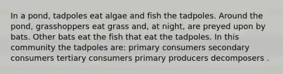 In a pond, tadpoles eat algae and fish the tadpoles. Around the pond, grasshoppers eat grass and, at night, are preyed upon by bats. Other bats eat the fish that eat the tadpoles. In this community the tadpoles are: primary consumers secondary consumers tertiary consumers primary producers decomposers .