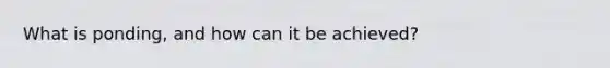 What is ponding, and how can it be achieved?