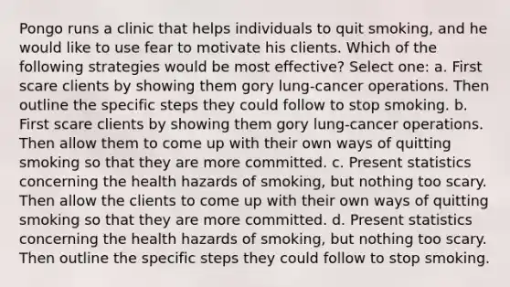 Pongo runs a clinic that helps individuals to quit smoking, and he would like to use fear to motivate his clients. Which of the following strategies would be most effective? Select one: a. First scare clients by showing them gory lung-cancer operations. Then outline the specific steps they could follow to stop smoking. b. First scare clients by showing them gory lung-cancer operations. Then allow them to come up with their own ways of quitting smoking so that they are more committed. c. Present statistics concerning the health hazards of smoking, but nothing too scary. Then allow the clients to come up with their own ways of quitting smoking so that they are more committed. d. Present statistics concerning the health hazards of smoking, but nothing too scary. Then outline the specific steps they could follow to stop smoking.