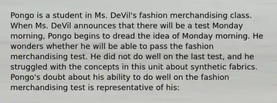 Pongo is a student in Ms. DeVil's fashion merchandising class. When Ms. DeVil announces that there will be a test Monday morning, Pongo begins to dread the idea of Monday morning. He wonders whether he will be able to pass the fashion merchandising test. He did not do well on the last test, and he struggled with the concepts in this unit about synthetic fabrics. Pongo's doubt about his ability to do well on the fashion merchandising test is representative of his: