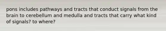 pons includes pathways and tracts that conduct signals from <a href='https://www.questionai.com/knowledge/kLMtJeqKp6-the-brain' class='anchor-knowledge'>the brain</a> to cerebellum and medulla and tracts that carry what kind of signals? to where?