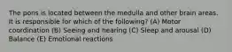 The pons is located between the medulla and other brain areas. It is responsible for which of the following? (A) Motor coordination (B) Seeing and hearing (C) Sleep and arousal (D) Balance (E) Emotional reactions